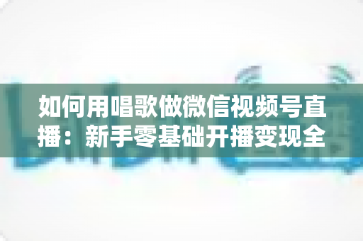 如何用唱歌做微信视频号直播：新手零基础开播变现全攻略