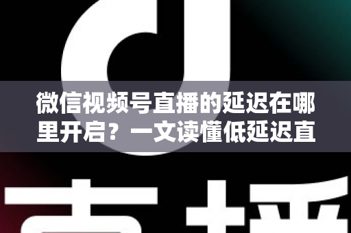 微信视频号直播的延迟在哪里开启？一文读懂低延迟直播设置方法与实战技巧