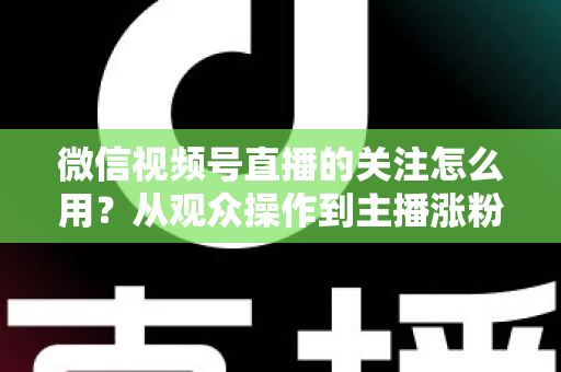 微信视频号直播的关注怎么用？从观众操作到主播涨粉的全流程实战指南