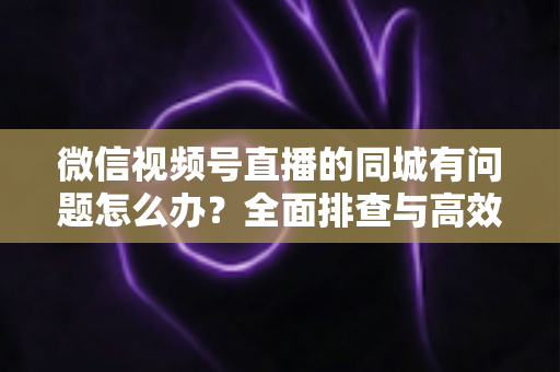 微信视频号直播的同城有问题怎么办？全面排查与高效解决攻略，助你快速恢复同城流量