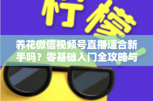 养花微信视频号直播适合新手吗？零基础入门全攻略与实操指南