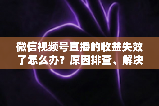 微信视频号直播的收益失效了怎么办？原因排查、解决步骤与预防指南全解析