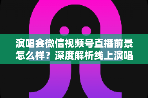 演唱会微信视频号直播前景怎么样？深度解析线上演唱会直播的市场机遇与未来趋势