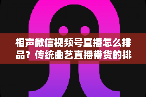 相声微信视频号直播怎么排品？传统曲艺直播带货的排品策略与实战技巧全解析