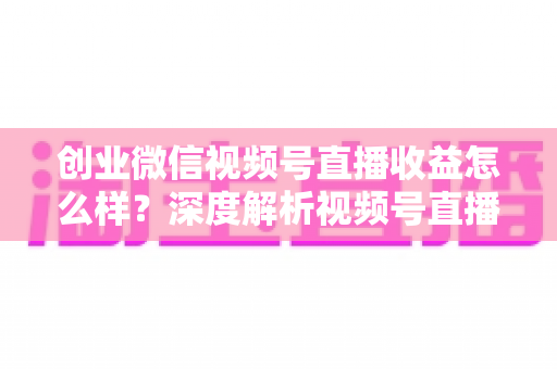 创业微信视频号直播收益怎么样？深度解析视频号直播创业的真实收入与赚钱前景