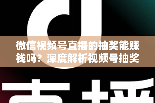 微信视频号直播的抽奖能赚钱吗？深度解析视频号抽奖盈利真相与变现全攻略
