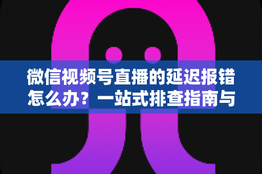 微信视频号直播的延迟报错怎么办？一站式排查指南与高效解决方案分享