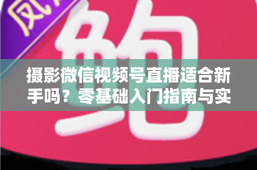 摄影微信视频号直播适合新手吗？零基础入门指南与实战建议