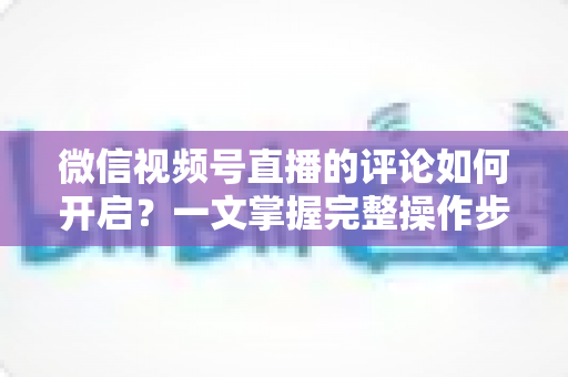 微信视频号直播的评论如何开启？一文掌握完整操作步骤与互动运营技巧