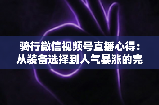 骑行微信视频号直播心得：从装备选择到人气暴涨的完整实战指南