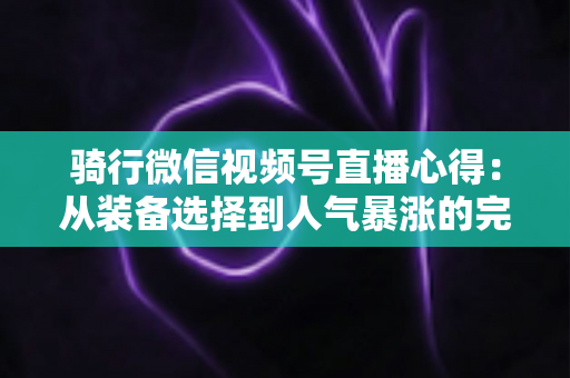 骑行微信视频号直播心得：从装备选择到人气暴涨的完整实战指南