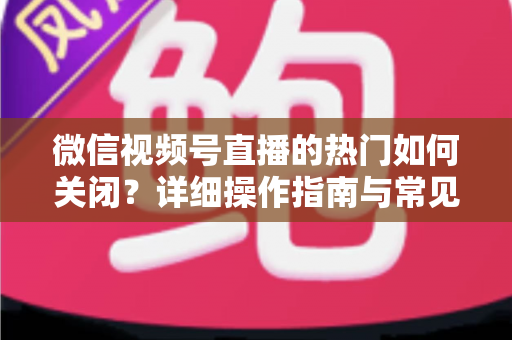 微信视频号直播的热门如何关闭?详细操作指南与常见问题全解析 微信视频号直播的热门如何关闭?详细操作指南与常见问题全解析