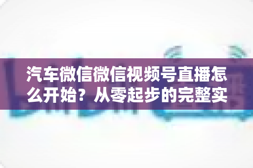 汽车微信微信视频号直播怎么开始？从零起步的完整实战指南
