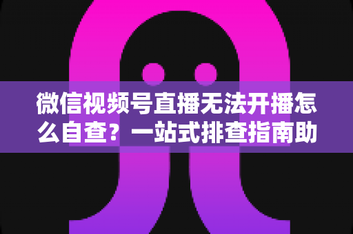 微信视频号直播无法开播怎么自查？一站式排查指南助你快速恢复直播
