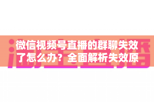 微信视频号直播的群聊失效了怎么办？全面解析失效原因与实用解决指南