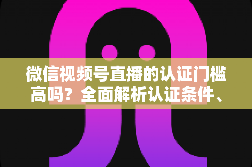 微信视频号直播的认证门槛高吗？全面解析认证条件、流程与实操建议，助你快速开播不踩坑