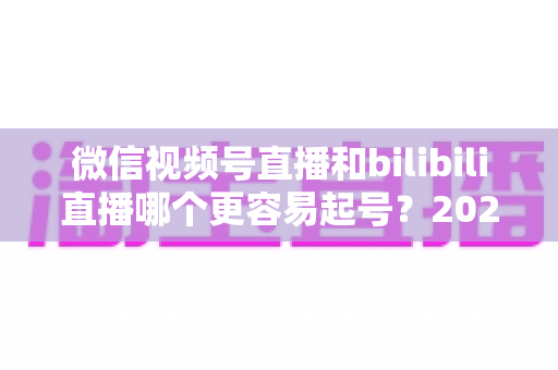 微信视频号直播和bilibili直播哪个更容易起号？2025年新手主播选平台深度对比指南