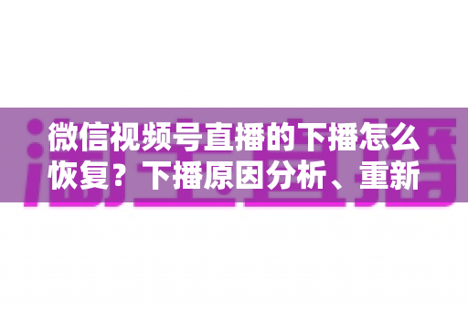 微信视频号直播的下播怎么恢复？下播原因分析、重新开播步骤与直播间流量恢复全指南