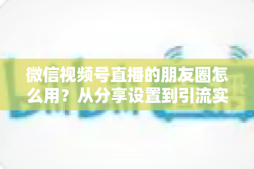 微信视频号直播的朋友圈怎么用？从分享设置到引流实战的完整指南