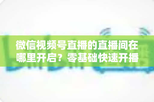 微信视频号直播的直播间在哪里开启?零基础快速开播全流程指南 微信视频号直播的直播间在哪里开启?零基础快速开播全流程指南