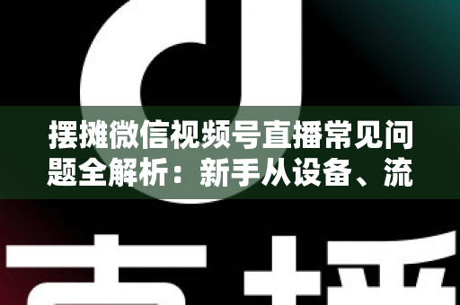 摆摊微信视频号直播常见问题全解析：新手从设备、流量到变现的一站式避坑指南
