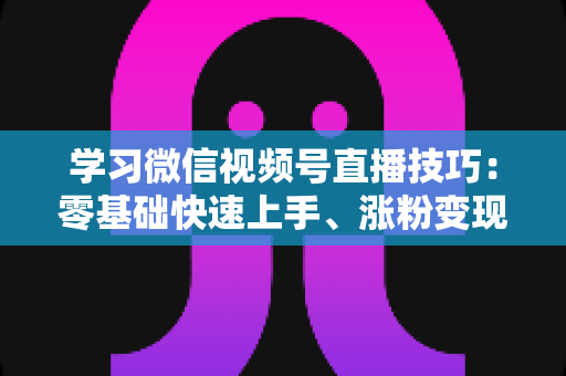 学习微信视频号直播技巧:零基础快速上手、涨粉变现的实战全攻略 学习微信视频号直播技巧:零基础快速上手、涨粉变现的实战全攻略