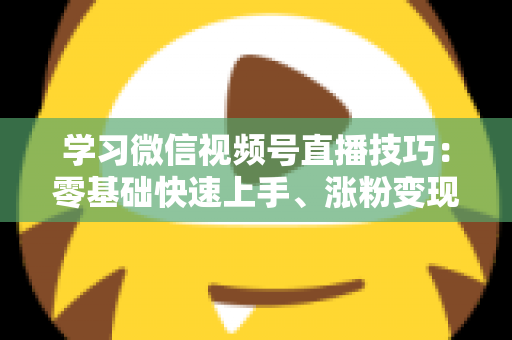 学习微信视频号直播技巧：零基础快速上手、涨粉变现的实战全攻略