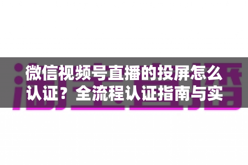 微信视频号直播的投屏怎么认证?全流程认证指南与实操技巧详解 微信视频号直播的投屏怎么认证?全流程认证指南与实操技巧详解