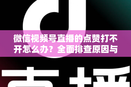 微信视频号直播的点赞打不开怎么办？全面排查原因与实用解决方案指南