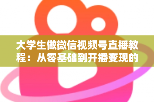 大学生做微信视频号直播教程：从零基础到开播变现的完整指南