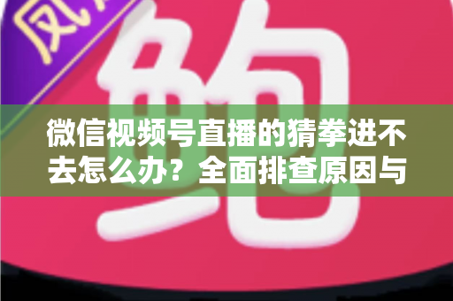 微信视频号直播的猜拳进不去怎么办？全面排查原因与高效解决方案大公开