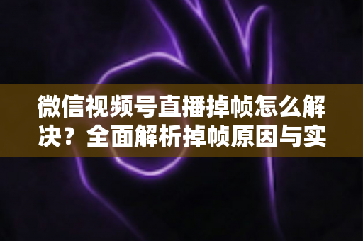 微信视频号直播掉帧怎么解决?全面解析掉帧原因与实用修复方案(2024最新指南) 微信视频号直播掉帧怎么解决?全面解析掉帧原因与实用修复方案(2024最新指南)