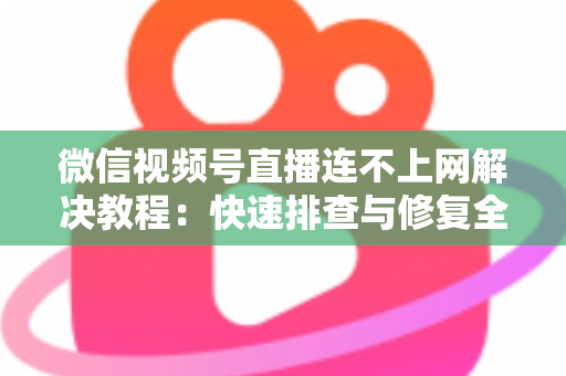 微信视频号直播连不上网解决教程：快速排查与修复全攻略
