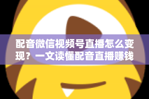 配音微信视频号直播怎么变现？一文读懂配音直播赚钱的实用方法与运营技巧