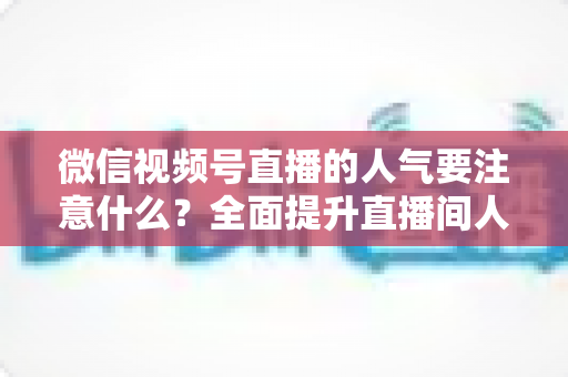 微信视频号直播的人气要注意什么？全面提升直播间人气的关键要点与实用指南