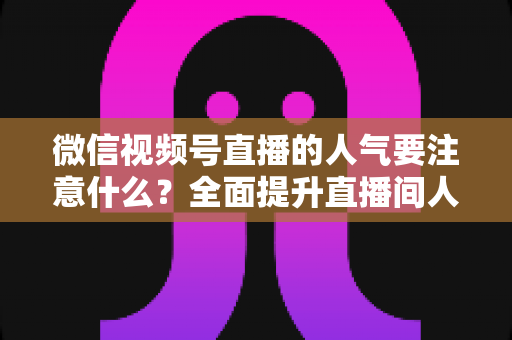 微信视频号直播的人气要注意什么？全面提升直播间人气的关键要点与实用指南