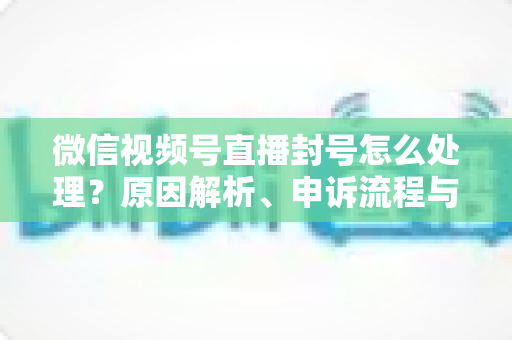 微信视频号直播封号怎么处理?原因解析、申诉流程与预防指南一网打尽 微信视频号直播封号怎么处理?原因解析、申诉流程与预防指南一网打尽