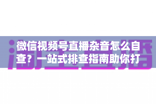 微信视频号直播杂音怎么自查？一站式排查指南助你打造高清纯净直播间