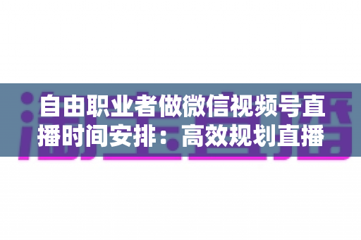 自由职业者做微信视频号直播时间安排:高效规划直播时间的实用指南 自由职业者做微信视频号直播时间安排:高效规划直播时间的实用指南