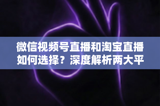 微信视频号直播和淘宝直播如何选择？深度解析两大平台差异与最佳运营策略