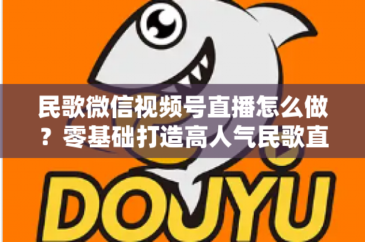 民歌微信视频号直播怎么做?零基础打造高人气民歌直播间的完整攻略 民歌微信视频号直播怎么做?零基础打造高人气民歌直播间的完整攻略