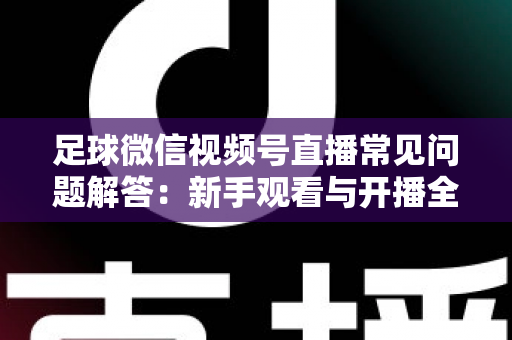 足球微信视频号直播常见问题解答：新手观看与开播全攻略一网打尽
