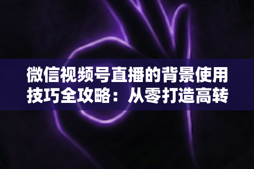 微信视频号直播的背景使用技巧全攻略：从零打造高转化专业直播间