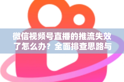 微信视频号直播的推流失效了怎么办？全面排查思路与实用解决方案指南