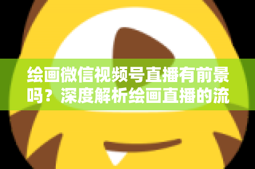 绘画微信视频号直播有前景吗？深度解析绘画直播的流量红利与变现路径