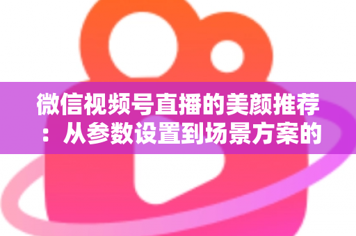 微信视频号直播的美颜推荐：从参数设置到场景方案的实用指南，助你轻松打造自然精致的直播画面