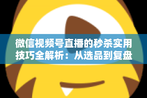 微信视频号直播的秒杀实用技巧全解析：从选品到复盘，助你轻松引爆直播间销量