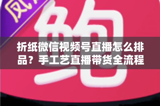 折纸微信视频号直播怎么排品?手工艺直播带货全流程排品攻略与实战指南 折纸微信视频号直播怎么排品?手工艺直播带货全流程排品攻略与实战指南