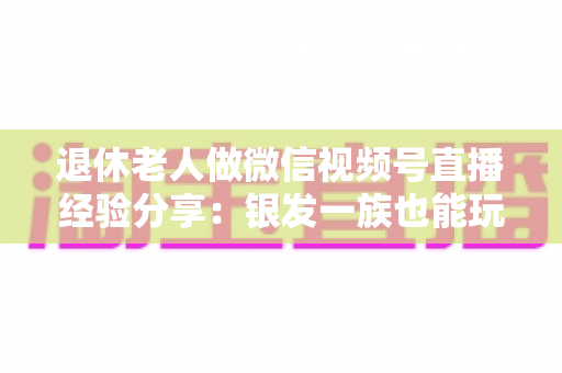 退休老人做微信视频号直播经验分享：银发一族也能玩转直播间的实用指南
