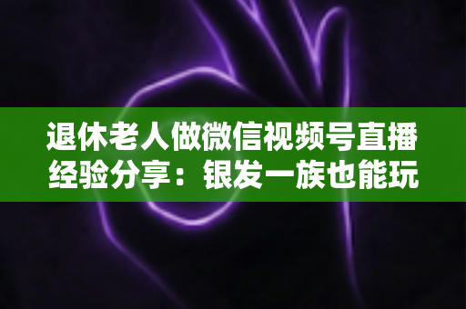 退休老人做微信视频号直播经验分享：银发一族也能玩转直播间的实用指南